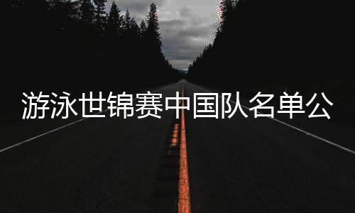 游泳世錦賽中國隊(duì)名單公布：潘展樂、張雨霏在列 全紅嬋缺席