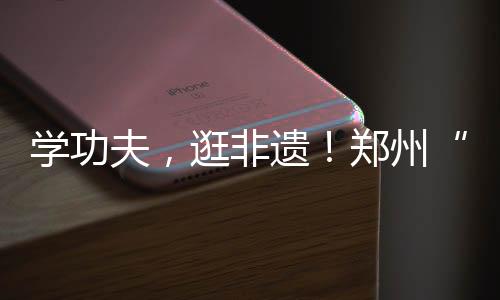 學功夫，逛非遺！鄭州“功夫集市”開市啦……