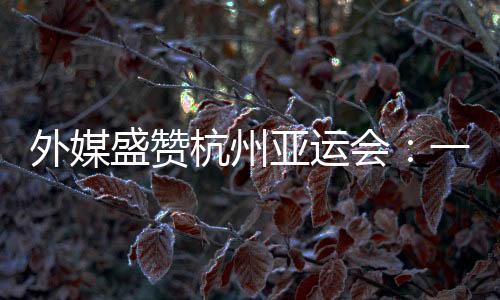 外媒盛贊杭州亞運(yùn)會(huì):一場(chǎng)展示體育精神和亞洲團(tuán)結(jié)的盛會(huì)