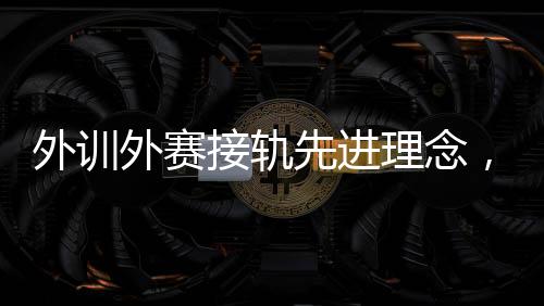 外訓(xùn)外賽接軌先進(jìn)理念，中國(guó)男、女手國(guó)家隊(duì)穩(wěn)中求進(jìn)