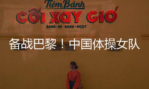 備戰(zhàn)巴黎！中國體操女隊舉行奧運選拔賽前最后一次合練