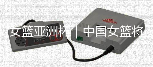 女籃亞洲杯｜中國女籃將帥：取勝立足防守 “雙塔”仍需磨合