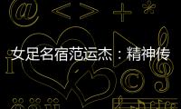女足名宿范運杰：精神傳承與技戰(zhàn)術(shù)提升同樣重要