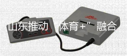 山東推動“體育+”融合發(fā)展 體育強(qiáng)省建設(shè)跑出“加速度”