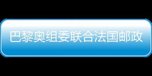 巴黎奧組委聯(lián)合法國郵政發(fā)布奧運官方郵票
