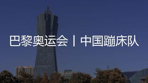 巴黎奧運(yùn)會(huì)丨中國(guó)蹦床隊(duì)基本確定奧運(yùn)參賽大名單