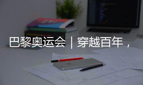 巴黎奧運會｜穿越百年，在巴黎與現(xiàn)代奧林匹克相遇