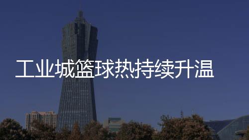 工業(yè)城籃球熱持續(xù)升溫 2025年株洲"廠BA"賽事升級(jí)“玩法”多元