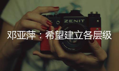 鄧亞萍：希望建立各層級、多形式的體育聯(lián)賽機制