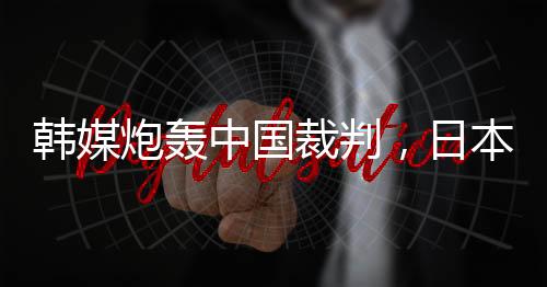 韓媒炮轟中國(guó)裁判，日本球迷：是韓國(guó)隊(duì)球員過(guò)于粗魯