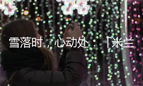 雪落時(shí)，心動(dòng)處：「米蘭雪落時(shí)」如何讓冬奧敘事落入生活肌理？