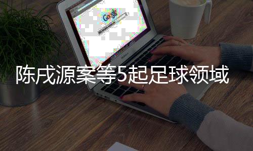 陳戌源案等5起足球領域腐敗案件26日一審宣判
