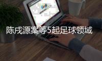 陳戌源案等5起足球領(lǐng)域腐敗案件26日一審宣判