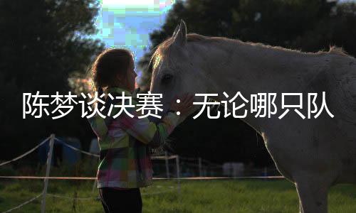 陳夢談決賽：無論哪只隊伍面對中國隊時，心里都會顫一顫