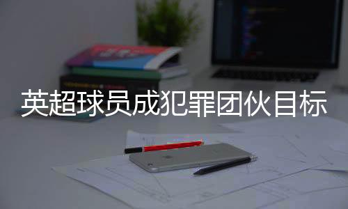 英超球員成犯罪團(tuán)伙目標(biāo) 球員高價升級家中安保措施