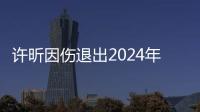 許昕因傷退出2024年全國乒乓球錦標(biāo)賽男子單打比賽