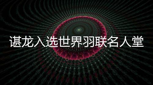 諶龍入選世界羽聯(lián)名人堂 國羽收獲多項(xiàng)年度最佳