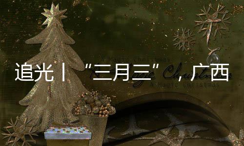 追光丨“三月三”，廣西帶來(lái)的驚艷不止有山歌