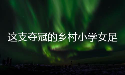 這支奪冠的鄉(xiāng)村小學(xué)女足，從“異想天開(kāi)”中生長(zhǎng)出來(lái)