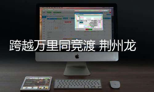 跨越萬(wàn)里同競(jìng)渡 荊州龍舟賽成中外文化交流新紐帶