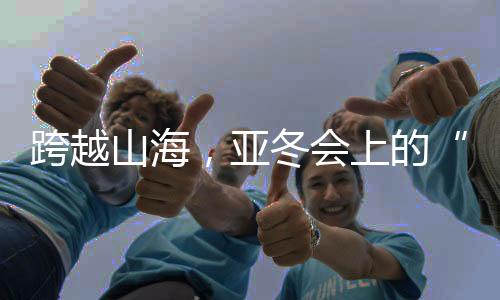 跨越山海，亞冬會上的“南腔北調(diào)”見證冰雪運動熱力十足！