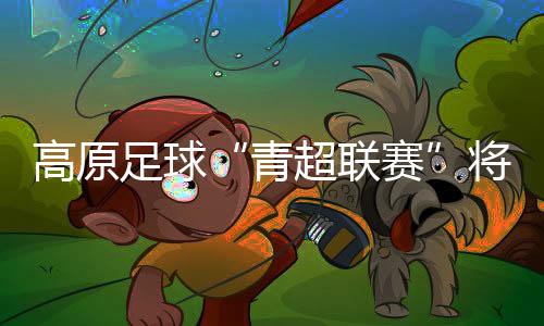 高原足球“青超聯(lián)賽”將開賽 首次實現(xiàn)農體文旅商深度融合