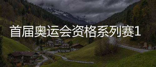 首屆奧運會資格系列賽16日開賽 多個項目我國選手優(yōu)勢明顯