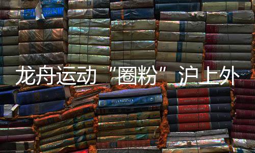 龍舟運(yùn)動(dòng)“圈粉”滬上外國(guó)人 國(guó)際組參賽名額“一位難求”