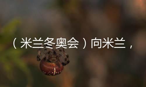 （米蘭冬奧會）向米蘭，中國冰雪“意”展風(fēng)采看點(diǎn)多