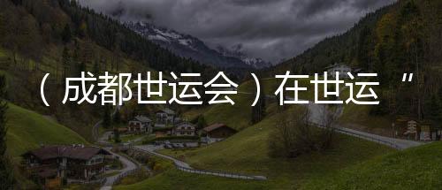 （成都世運會）在世運“飛檐走壁”：向上之路并肩共筑