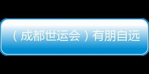 （成都世運(yùn)會）有朋自遠(yuǎn)方來 成都世運(yùn)會超越競技