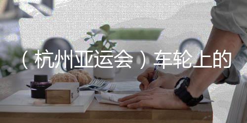 （杭州亞運(yùn)會(huì)）車輪上的亞運(yùn)：交通保障各方“使命必達(dá)”