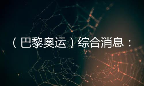 (巴黎奧運(yùn))綜合消息:再取雙冠 中國21金重回榜首
