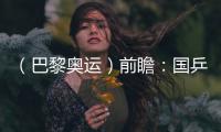 （巴黎奧運）前瞻：國乒新老結(jié)合實力均衡 目標直指大包攬