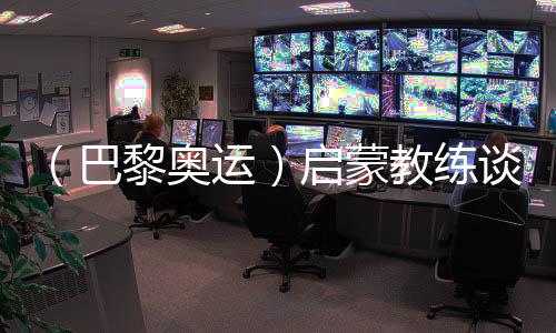 （巴黎奧運(yùn)）啟蒙教練談覃海洋：觸底反彈一般人很難做到