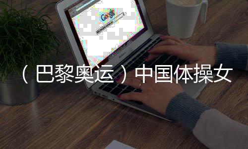 (巴黎奧運)中國體操女團“穩(wěn)”字當(dāng)頭 周雅琴位列平衡木榜首
