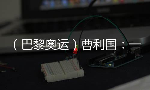 （巴黎奧運(yùn)）曹利國(guó)：一切從零開始 已投入恢復(fù)性訓(xùn)練