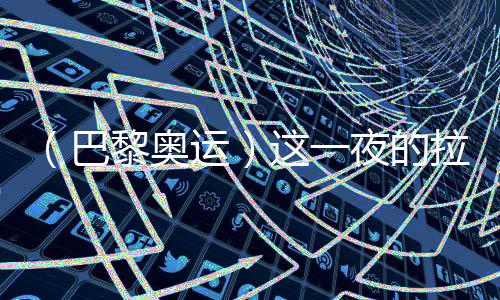 （巴黎奧運(yùn)）這一夜的拉德芳斯，中國(guó)人書寫歷史