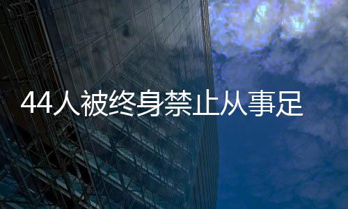 44人被終身禁止從事足球行業(yè)！如何進一步震懾足球“假賭黑”？