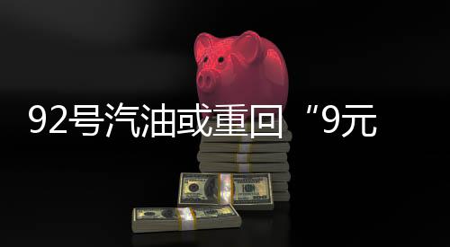 92號汽油或重回“9元時代”！預計漲幅將突破1.6元/升