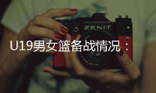 U19男女籃備戰(zhàn)情況：世界杯是硬仗，全隊(duì)想盡力做到最好