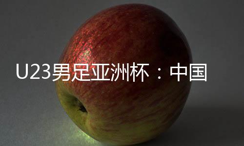U23男足亞洲杯：中國(guó)隊(duì)0:0戰(zhàn)平泰國(guó)隊(duì) 首次小組出線