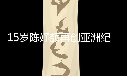 15歲陳妤頡再創(chuàng)亞洲紀(jì)錄，已成為國(guó)家集訓(xùn)隊(duì)隊(duì)員