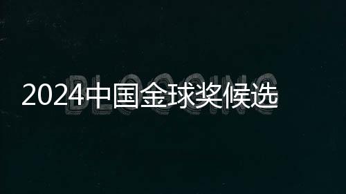 2024中國金球獎候選名單揭曉 武磊能否五度捧杯？