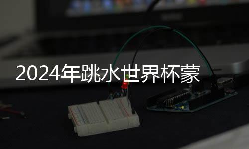 2024年跳水世界杯蒙特利爾站:中國隊9金收官