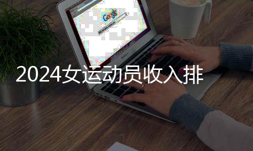 2024女運(yùn)動(dòng)員收入排行：谷愛(ài)凌、鄭欽文進(jìn)前五