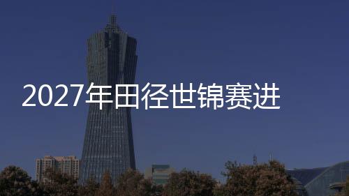 2027年田徑世錦賽進(jìn)入“北京周期” “雙奧之城”再啟賽事新篇