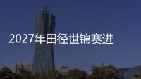 2027年田徑世錦賽進入“北京周期” “雙奧之城”再啟賽事新篇