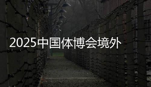 2025中國(guó)體博會(huì)境外VIP買家意向采購(gòu)金額超9000萬(wàn)美元