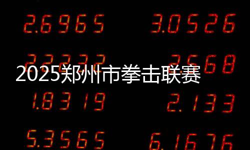 2025鄭州市拳擊聯(lián)賽圓滿收官，熱血拳賽點(diǎn)燃城市激情
